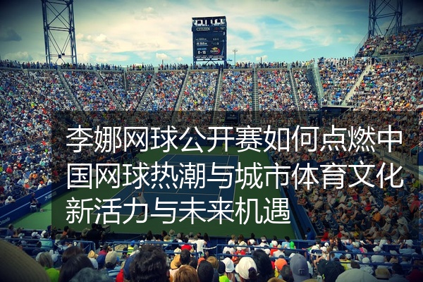 李娜网球公开赛如何点燃中国网球热潮与城市体育文化新活力与未来机遇