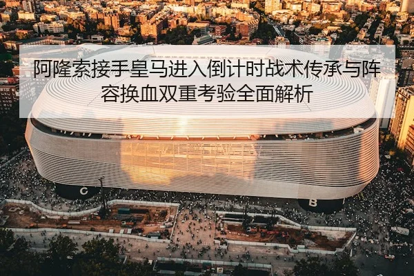 阿隆索接手皇马进入倒计时战术传承与阵容换血双重考验全面解析