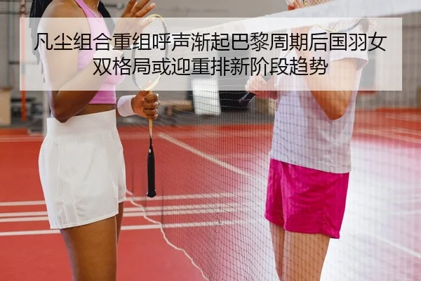 凡尘组合重组呼声渐起巴黎周期后国羽女双格局或迎重排新阶段趋势